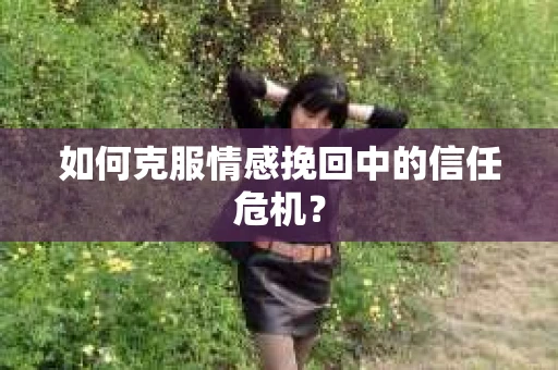 如何克服情感挽回中的信任危机？