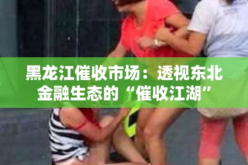 黑龙江催收市场：透视东北金融生态的“催收江湖”