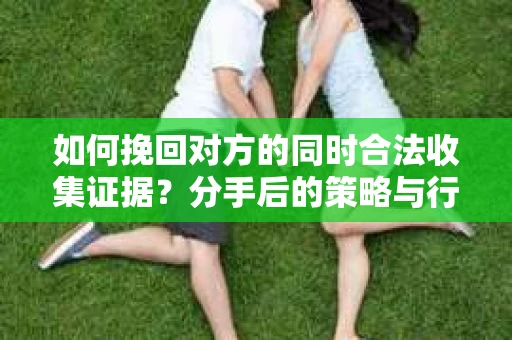 如何挽回对方的同时合法收集证据？分手后的策略与行动指南