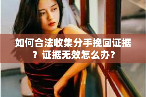 如何合法收集分手挽回证据？证据无效怎么办？