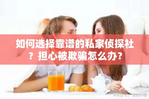 如何选择靠谱的私家侦探社？担心被欺骗怎么办？