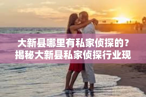 大新县哪里有私家侦探的？揭秘大新县私家侦探行业现状及选择指南