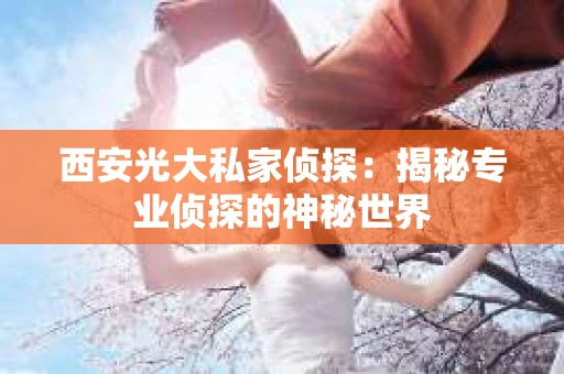 西安光大私家侦探：揭秘专业侦探的神秘世界