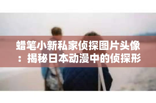 蜡笔小新私家侦探图片头像：揭秘日本动漫中的侦探形象