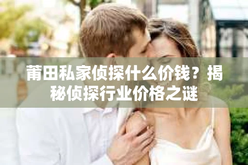 莆田私家侦探什么价钱？揭秘侦探行业价格之谜