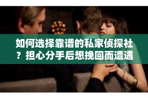 如何选择靠谱的私家侦探社？担心分手后想挽回而遭遇欺诈怎么办？