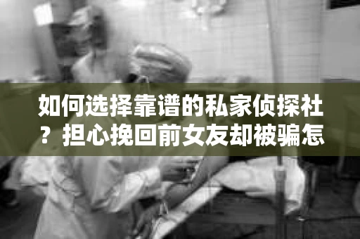 如何选择靠谱的私家侦探社？担心挽回前女友却被骗怎么办？