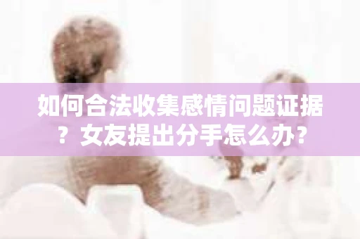 如何合法收集感情问题证据？女友提出分手怎么办？