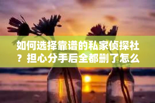 如何选择靠谱的私家侦探社？担心分手后全都删了怎么挽回的烦恼怎么办？