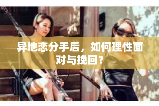 异地恋分手后，如何理性面对与挽回？