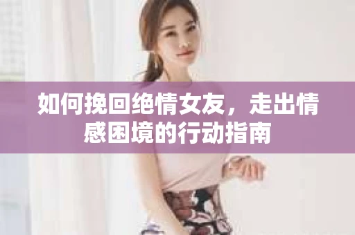 如何挽回绝情女友,走出情感困境的行动指南 如何挽回绝情女友,走出情感困境的行动指南