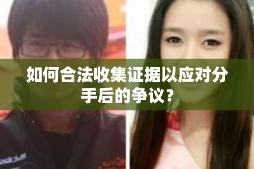 如何合法收集证据以应对分手后的争议？