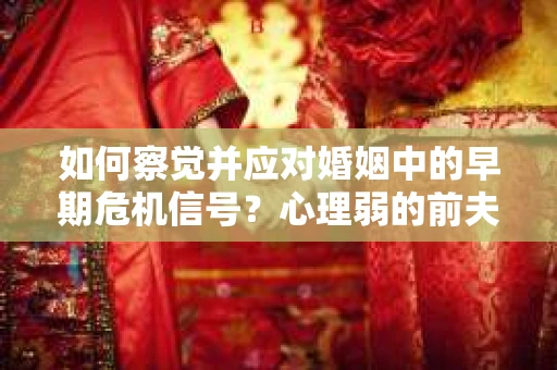 如何察觉并应对婚姻中的早期危机信号？心理弱的前夫怎么办？