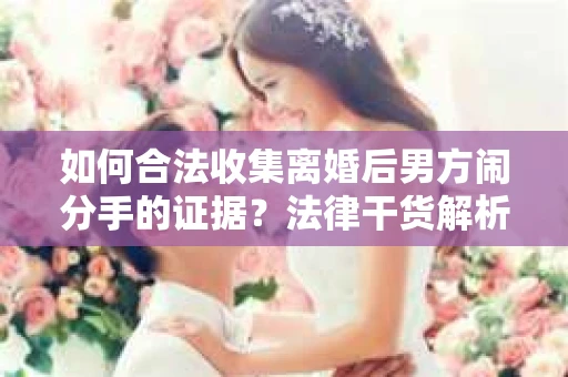 如何合法收集离婚后男方闹分手的证据？法律干货解析与策略建议