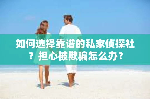 如何选择靠谱的私家侦探社？担心被欺骗怎么办？