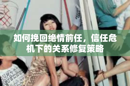 如何挽回绝情前任，信任危机下的关系修复策略