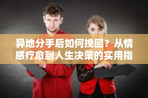 异地分手后如何挽回？从情感疗愈到人生决策的实用指南