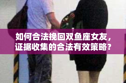 如何合法挽回双鱼座女友,证据收集的合法有效策略? 如何合法挽回双鱼座女友,证据收集的合法有效策略?