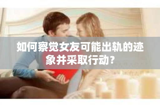如何察觉女友可能出轨的迹象并采取行动？