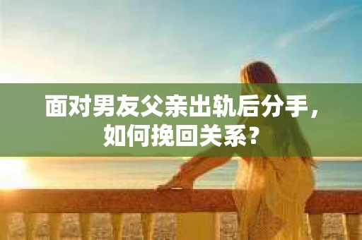 面对男友父亲出轨后分手,如何挽回关系? 面对男友父亲出轨后分手,如何挽回关系?