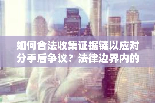 如何合法收集证据链以应对分手后争议?法律边界内的取证策略与实践 如何合法收集证据链以应对分手后争议?法律边界内的取证策略与实践