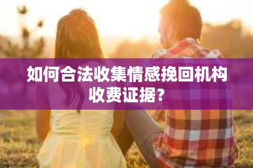 如何合法收集情感挽回机构收费证据？