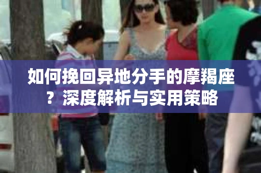 如何挽回异地分手的摩羯座？深度解析与实用策略