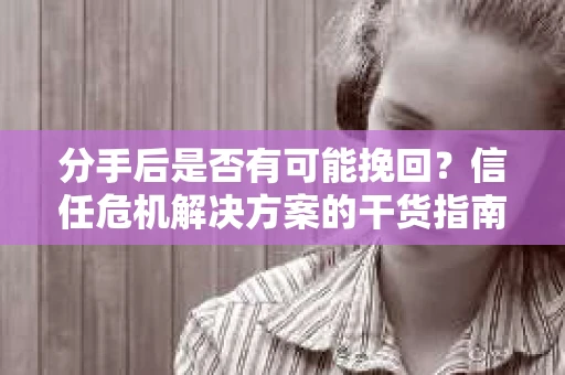 分手后是否有可能挽回？信任危机解决方案的干货指南