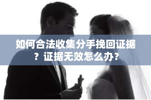 如何合法收集分手挽回证据?证据无效怎么办? 如何合法收集分手挽回证据?证据无效怎么办?