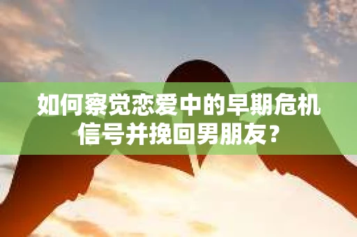 如何察觉恋爱中的早期危机信号并挽回男朋友？