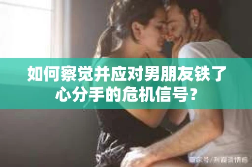 如何察觉并应对男朋友铁了心分手的危机信号？