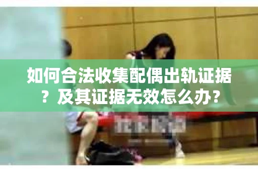 如何合法收集配偶出轨证据？及其证据无效怎么办？