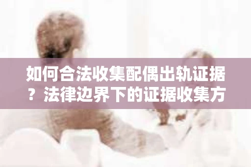 如何合法收集配偶出轨证据?法律边界下的证据收集方案 如何合法收集配偶出轨证据?法律边界下的证据收集方案