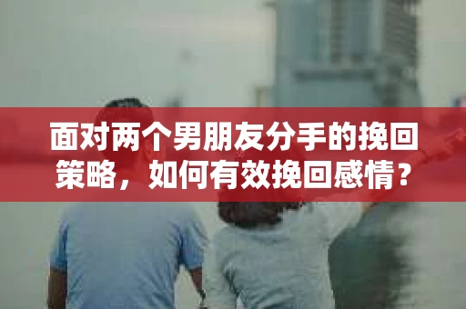 面对两个男朋友分手的挽回策略，如何有效挽回感情？