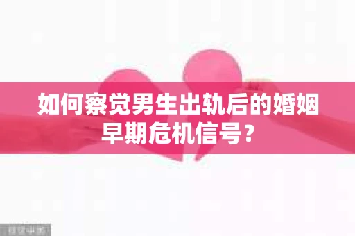 如何察觉男生出轨后的婚姻早期危机信号？