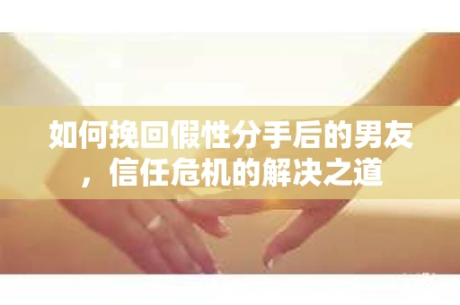 如何挽回假性分手后的男友，信任危机的解决之道