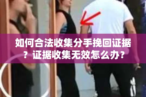 如何合法收集分手挽回证据？证据收集无效怎么办？