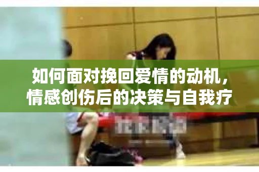 如何面对挽回爱情的动机，情感创伤后的决策与自我疗愈
