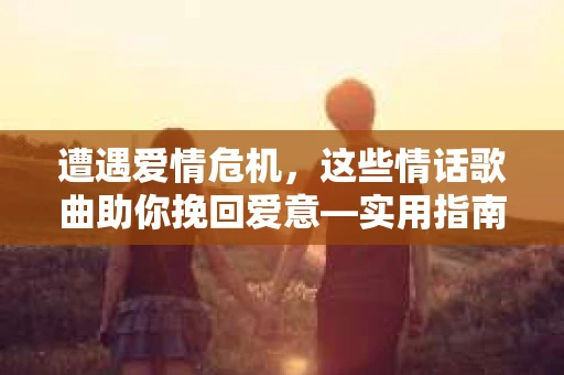 遭遇爱情危机，这些情话歌曲助你挽回爱意—实用指南