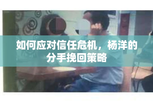 如何应对信任危机，杨洋的分手挽回策略