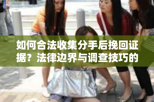 如何合法收集分手后挽回证据？法律边界与调查技巧的解析