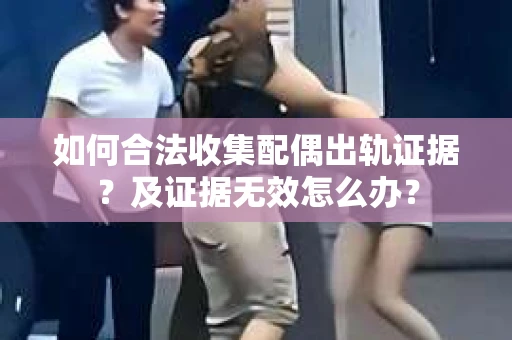 如何合法收集配偶出轨证据?及证据无效怎么办? 如何合法收集配偶出轨证据?及证据无效怎么办?