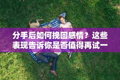分手后如何挽回感情？这些表现告诉你是否值得再试一次