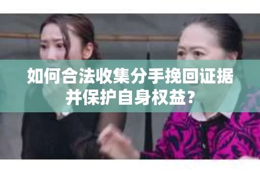 如何合法收集分手挽回证据并保护自身权益？