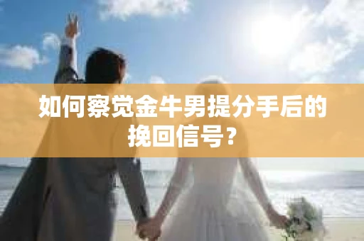 如何察觉金牛男提分手后的挽回信号？