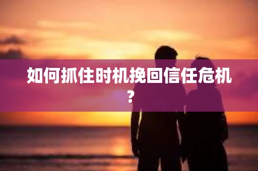如何抓住时机挽回信任危机? 如何抓住时机挽回信任危机?