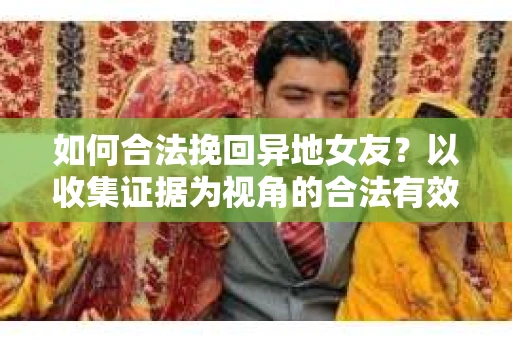 如何合法挽回异地女友？以收集证据为视角的合法有效策略