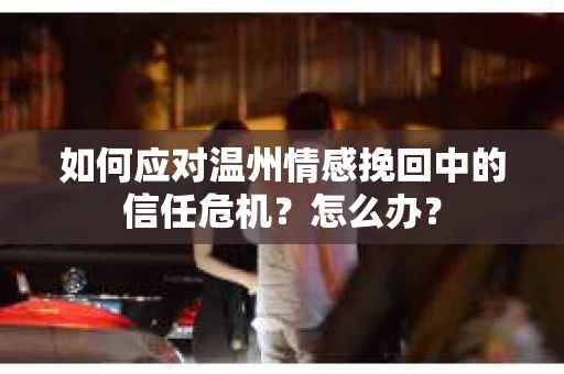 如何应对温州情感挽回中的信任危机？怎么办？