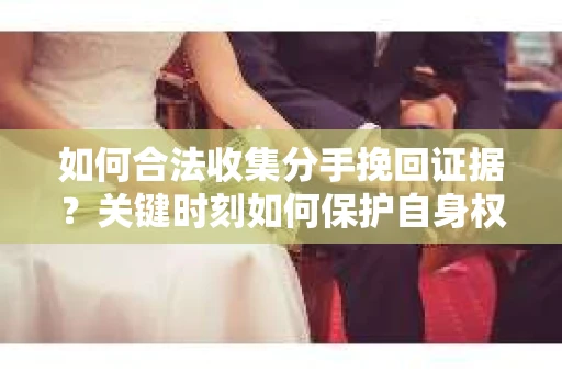 如何合法收集分手挽回证据？关键时刻如何保护自身权益？