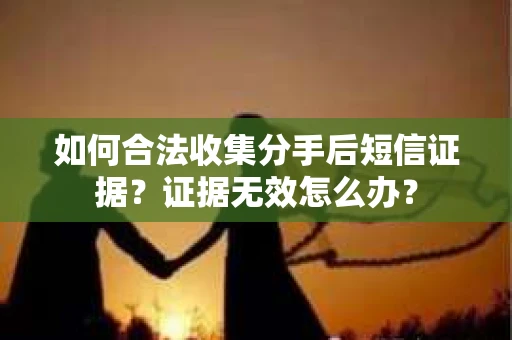 如何合法收集分手后短信证据？证据无效怎么办？